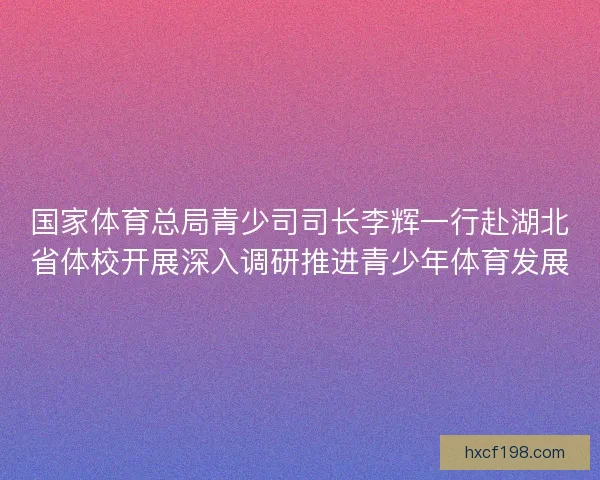 国家体育总局青少司司长李辉一行赴湖北省体校开展深入调研推进青少年体育发展