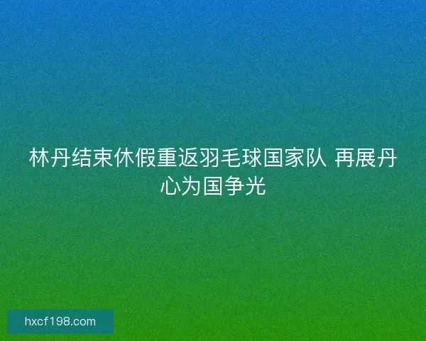 林丹结束休假重返羽毛球国家队 再展丹心为国争光