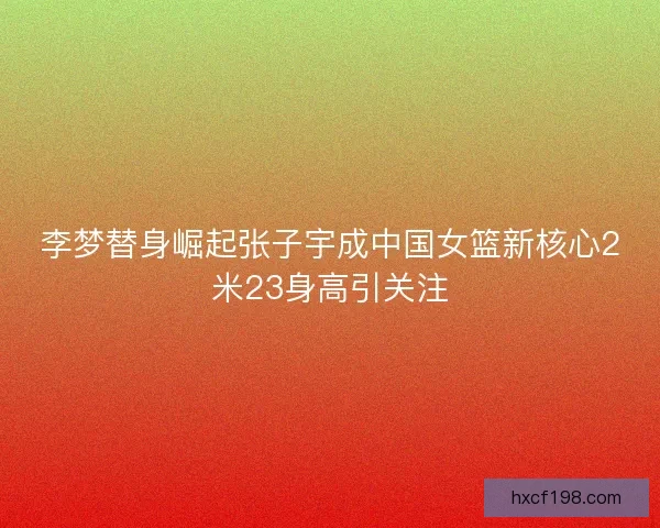 李梦替身崛起张子宇成中国女篮新核心2米23身高引关注