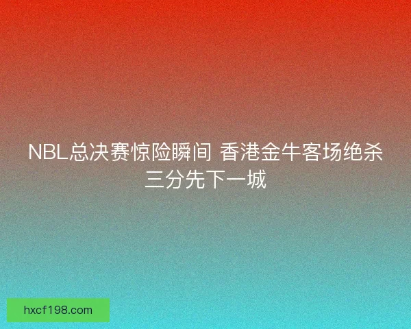 NBL总决赛惊险瞬间 香港金牛客场绝杀三分先下一城