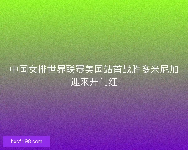 中国女排世界联赛美国站首战胜多米尼加迎来开门红