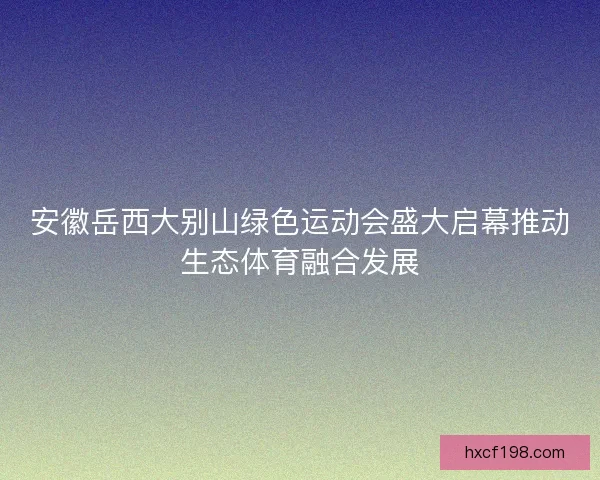 安徽岳西大别山绿色运动会盛大启幕推动生态体育融合发展